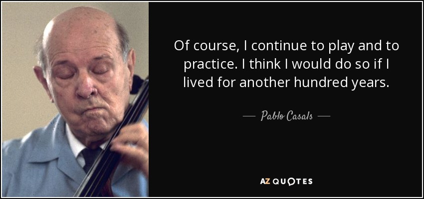 Of course, I continue to play and to practice. I think I would do so if I lived for another hundred years. - Pablo Casals