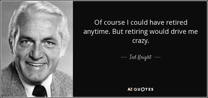 Of course I could have retired anytime. But retiring would drive me crazy. - Ted Knight