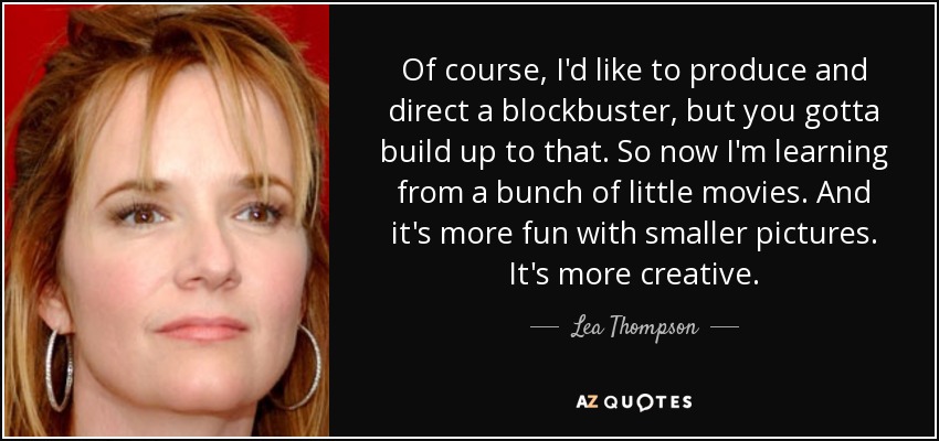 Of course, I'd like to produce and direct a blockbuster, but you gotta build up to that. So now I'm learning from a bunch of little movies. And it's more fun with smaller pictures. It's more creative. - Lea Thompson