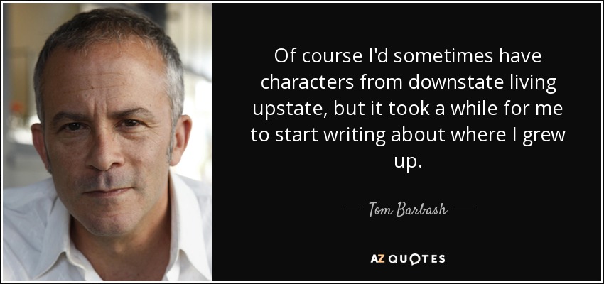 Of course I'd sometimes have characters from downstate living upstate, but it took a while for me to start writing about where I grew up. - Tom Barbash