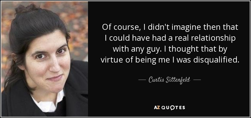 Of course, I didn't imagine then that I could have had a real relationship with any guy. I thought that by virtue of being me I was disqualified. - Curtis Sittenfeld