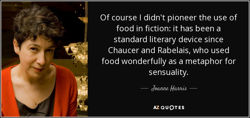 Of course I didn't pioneer the use of food in fiction: it has been a standard literary device since Chaucer and Rabelais, who used food wonderfully as a metaphor for sensuality. - Joanne Harris