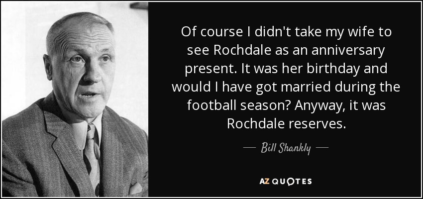 Of course I didn't take my wife to see Rochdale as an anniversary present. It was her birthday and would I have got married during the football season? Anyway, it was Rochdale reserves. - Bill Shankly