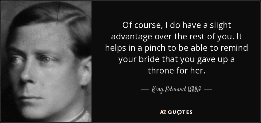 Of course, I do have a slight advantage over the rest of you. It helps in a pinch to be able to remind your bride that you gave up a throne for her. - King Edward VIII