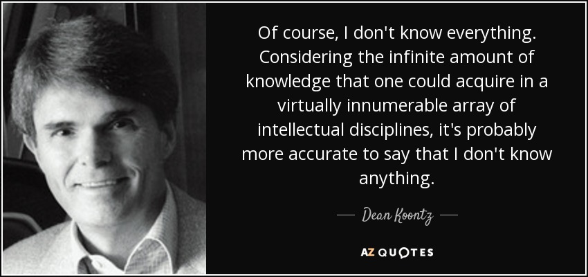 Of course, I don't know everything. Considering the infinite amount of knowledge that one could acquire in a virtually innumerable array of intellectual disciplines, it's probably more accurate to say that I don't know anything. - Dean Koontz