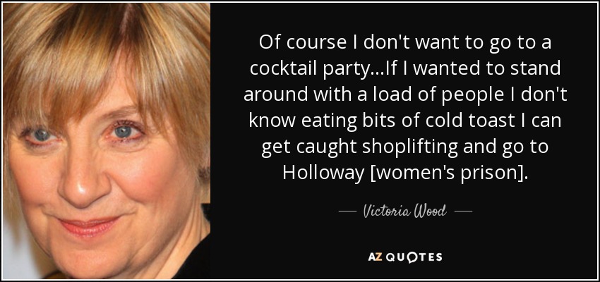 Of course I don't want to go to a cocktail party...If I wanted to stand around with a load of people I don't know eating bits of cold toast I can get caught shoplifting and go to Holloway [women's prison]. - Victoria Wood