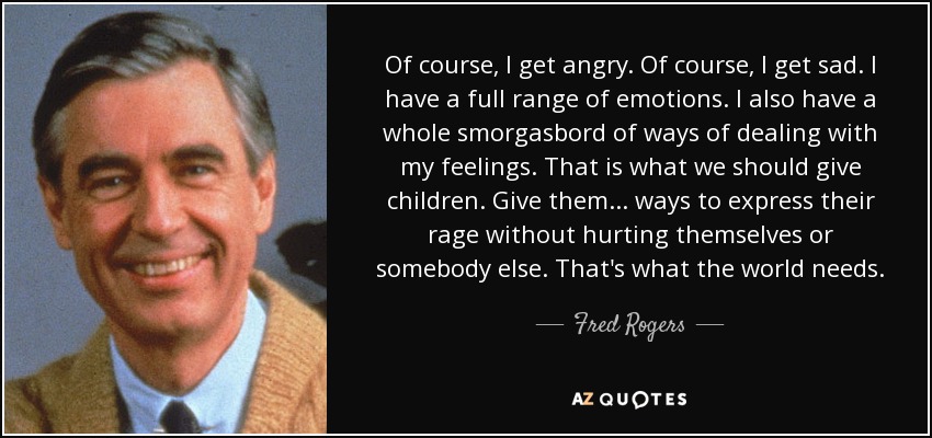 Of course, I get angry. Of course, I get sad. I have a full range of emotions. I also have a whole smorgasbord of ways of dealing with my feelings. That is what we should give children. Give them ... ways to express their rage without hurting themselves or somebody else. That's what the world needs. - Fred Rogers