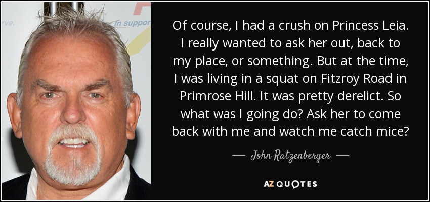 Of course, I had a crush on Princess Leia. I really wanted to ask her out, back to my place, or something. But at the time, I was living in a squat on Fitzroy Road in Primrose Hill. It was pretty derelict. So what was I going do? Ask her to come back with me and watch me catch mice? - John Ratzenberger