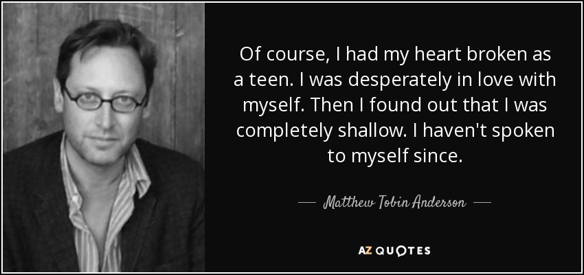 Of course, I had my heart broken as a teen. I was desperately in love with myself. Then I found out that I was completely shallow. I haven't spoken to myself since. - Matthew Tobin Anderson