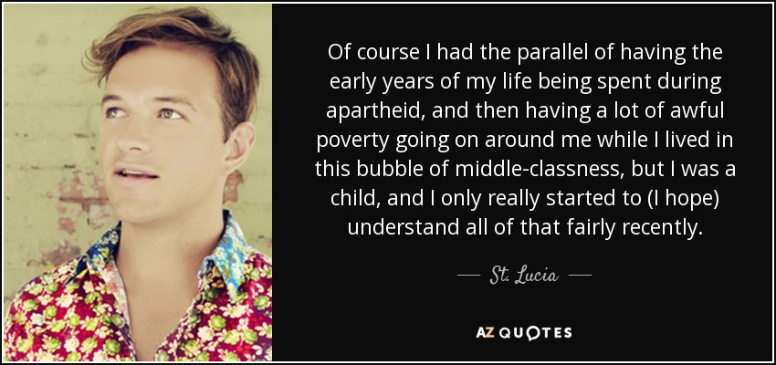 Of course I had the parallel of having the early years of my life being spent during apartheid, and then having a lot of awful poverty going on around me while I lived in this bubble of middle-classness, but I was a child, and I only really started to (I hope) understand all of that fairly recently. - St. Lucia