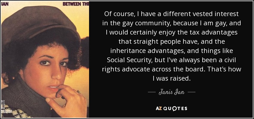 Of course, I have a different vested interest in the gay community, because I am gay, and I would certainly enjoy the tax advantages that straight people have, and the inheritance advantages, and things like Social Security, but I've always been a civil rights advocate across the board. That's how I was raised. - Janis Ian