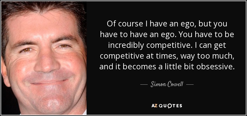 Of course I have an ego, but you have to have an ego. You have to be incredibly competitive. I can get competitive at times, way too much, and it becomes a little bit obsessive. - Simon Cowell