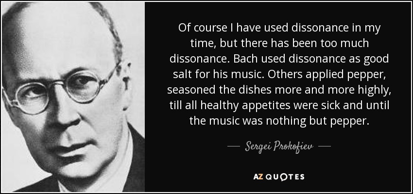 Of course I have used dissonance in my time, but there has been too much dissonance. Bach used dissonance as good salt for his music. Others applied pepper, seasoned the dishes more and more highly, till all healthy appetites were sick and until the music was nothing but pepper. - Sergei Prokofiev