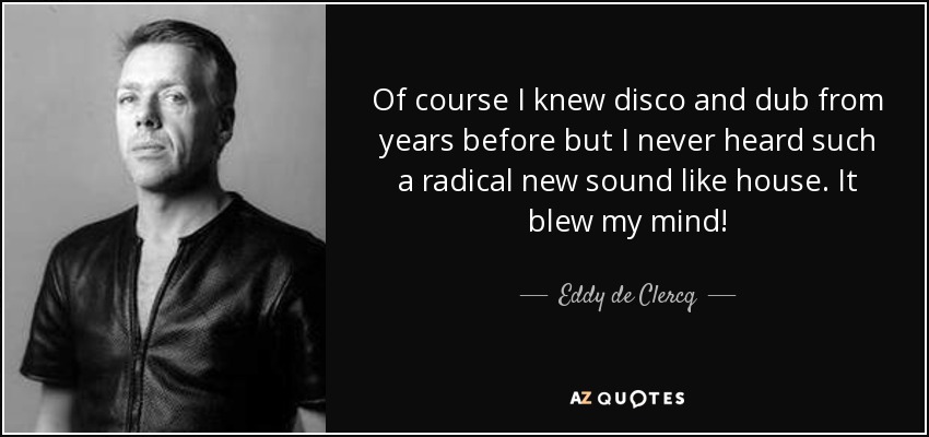 Of course I knew disco and dub from years before but I never heard such a radical new sound like house. It blew my mind! - Eddy de Clercq