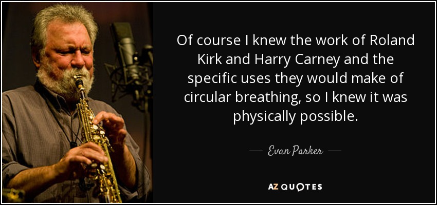 Of course I knew the work of Roland Kirk and Harry Carney and the specific uses they would make of circular breathing, so I knew it was physically possible. - Evan Parker