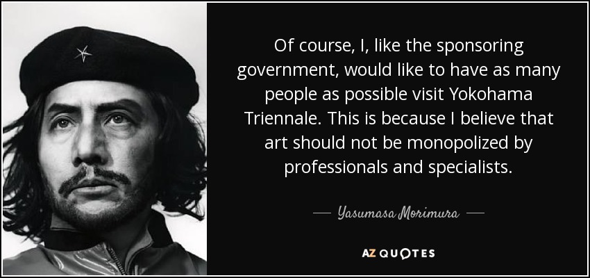 Of course, I, like the sponsoring government, would like to have as many people as possible visit Yokohama Triennale. This is because I believe that art should not be monopolized by professionals and specialists. - Yasumasa Morimura