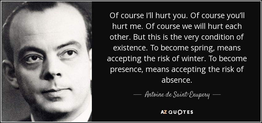 Of course I’ll hurt you. Of course you’ll hurt me. Of course we will hurt each other. But this is the very condition of existence. To become spring, means accepting the risk of winter. To become presence, means accepting the risk of absence. - Antoine de Saint-Exupery