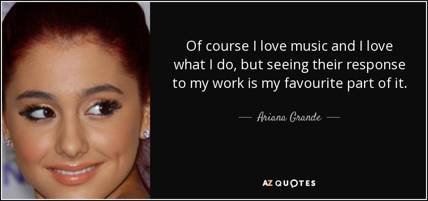Of course I love music and I love what I do, but seeing their response to my work is my favourite part of it. - Ariana Grande