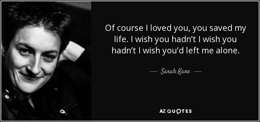 Of course I loved you, you saved my life. I wish you hadn’t I wish you hadn’t I wish you’d left me alone. - Sarah Kane
