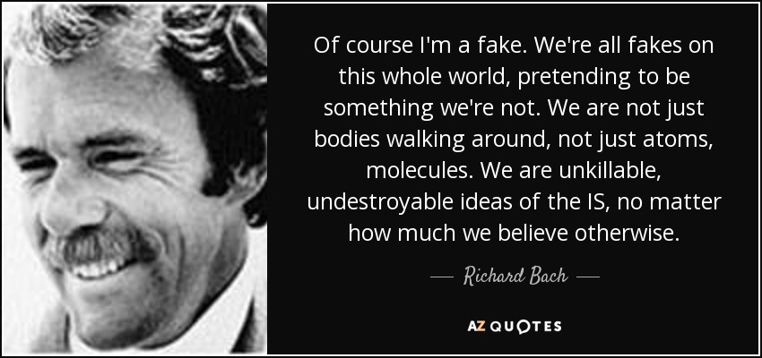 Of course I'm a fake. We're all fakes on this whole world, pretending to be something we're not. We are not just bodies walking around, not just atoms, molecules. We are unkillable, undestroyable ideas of the IS, no matter how much we believe otherwise. - Richard Bach