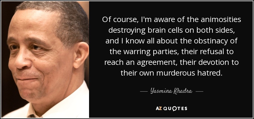 Of course, I'm aware of the animosities destroying brain cells on both sides, and I know all about the obstinacy of the warring parties, their refusal to reach an agreement, their devotion to their own murderous hatred. - Yasmina Khadra