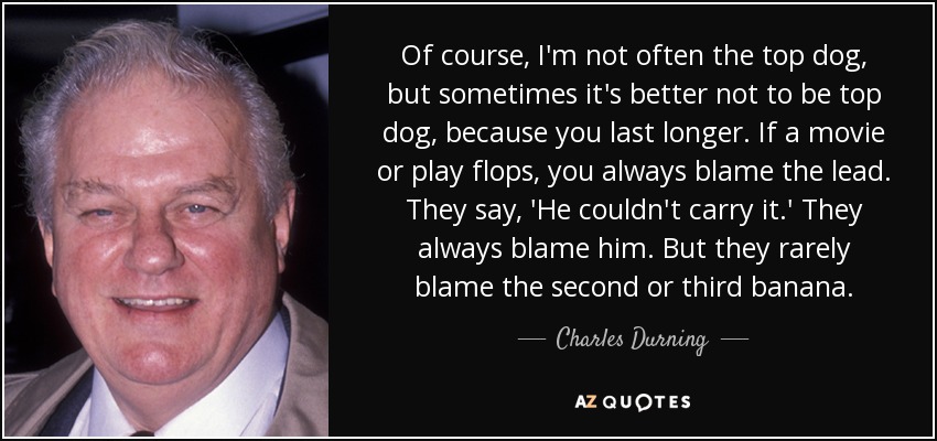 Of course, I'm not often the top dog, but sometimes it's better not to be top dog, because you last longer. If a movie or play flops, you always blame the lead. They say, 'He couldn't carry it.' They always blame him. But they rarely blame the second or third banana. - Charles Durning
