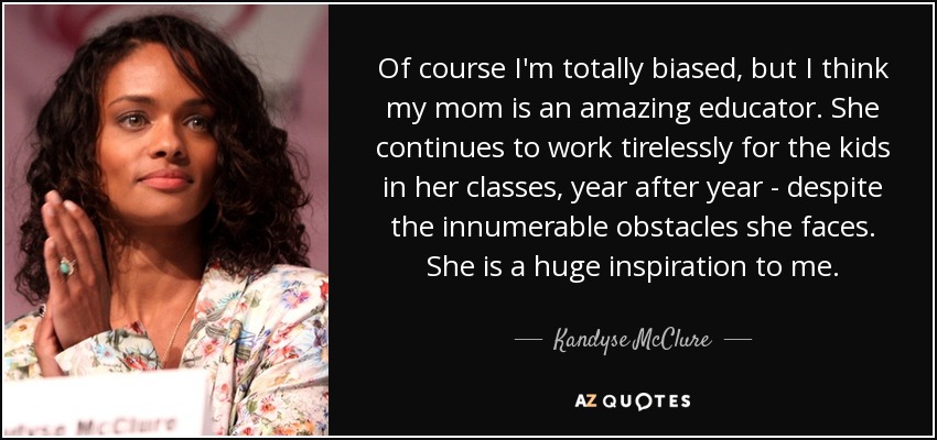 Of course I'm totally biased, but I think my mom is an amazing educator. She continues to work tirelessly for the kids in her classes, year after year - despite the innumerable obstacles she faces. She is a huge inspiration to me. - Kandyse McClure