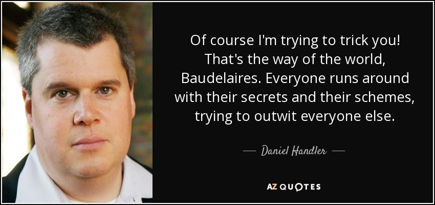 Of course I'm trying to trick you! That's the way of the world, Baudelaires. Everyone runs around with their secrets and their schemes, trying to outwit everyone else. - Daniel Handler