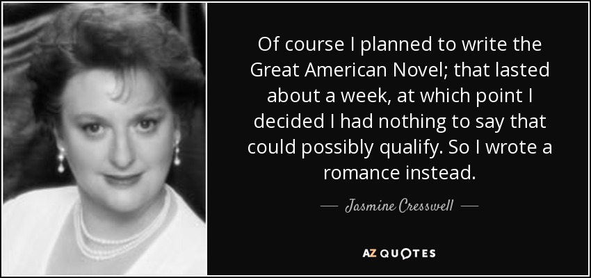 Of course I planned to write the Great American Novel; that lasted about a week, at which point I decided I had nothing to say that could possibly qualify. So I wrote a romance instead. - Jasmine Cresswell