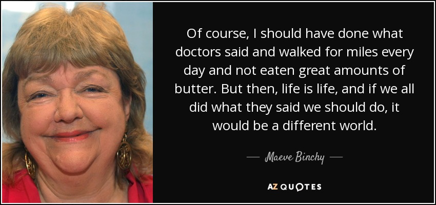 Of course, I should have done what doctors said and walked for miles every day and not eaten great amounts of butter. But then, life is life, and if we all did what they said we should do, it would be a different world. - Maeve Binchy