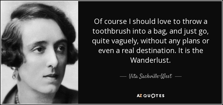 Of course I should love to throw a toothbrush into a bag, and just go, quite vaguely, without any plans or even a real destination. It is the Wanderlust. - Vita Sackville-West