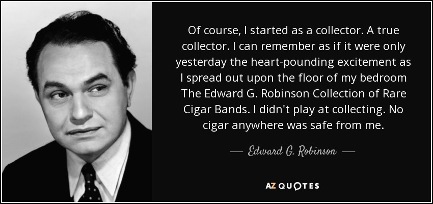 Of course, I started as a collector. A true collector. I can remember as if it were only yesterday the heart-pounding excitement as I spread out upon the floor of my bedroom The Edward G. Robinson Collection of Rare Cigar Bands. I didn't play at collecting. No cigar anywhere was safe from me. - Edward G. Robinson