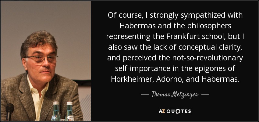 Of course, I strongly sympathized with Habermas and the philosophers representing the Frankfurt school, but I also saw the lack of conceptual clarity, and perceived the not-so-revolutionary self-importance in the epigones of Horkheimer, Adorno, and Habermas. - Thomas Metzinger