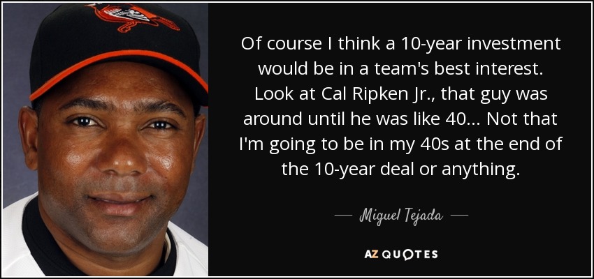 Of course I think a 10-year investment would be in a team's best interest. Look at Cal Ripken Jr., that guy was around until he was like 40... Not that I'm going to be in my 40s at the end of the 10-year deal or anything. - Miguel Tejada