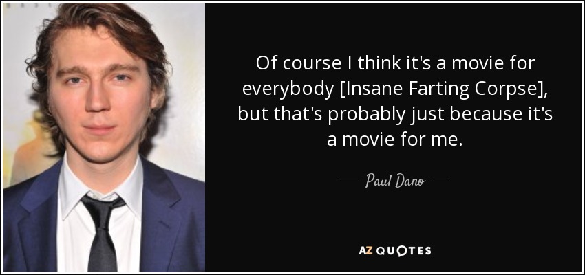 Of course I think it's a movie for everybody [Insane Farting Corpse], but that's probably just because it's a movie for me. - Paul Dano