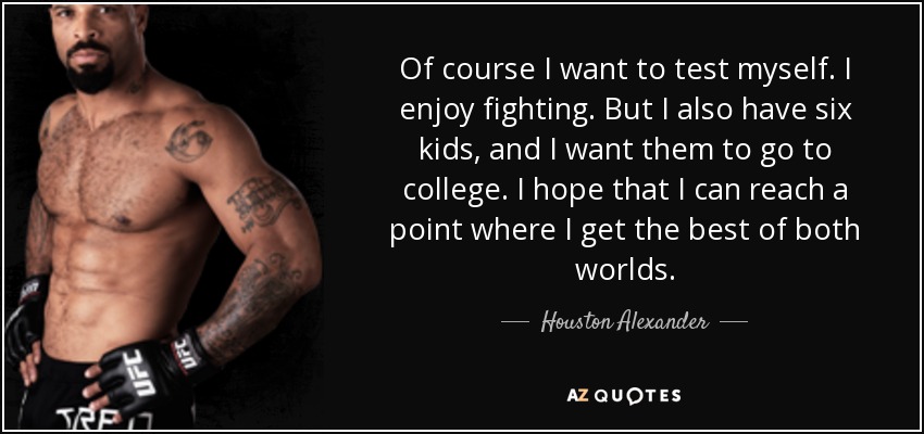 Of course I want to test myself. I enjoy fighting. But I also have six kids, and I want them to go to college. I hope that I can reach a point where I get the best of both worlds. - Houston Alexander