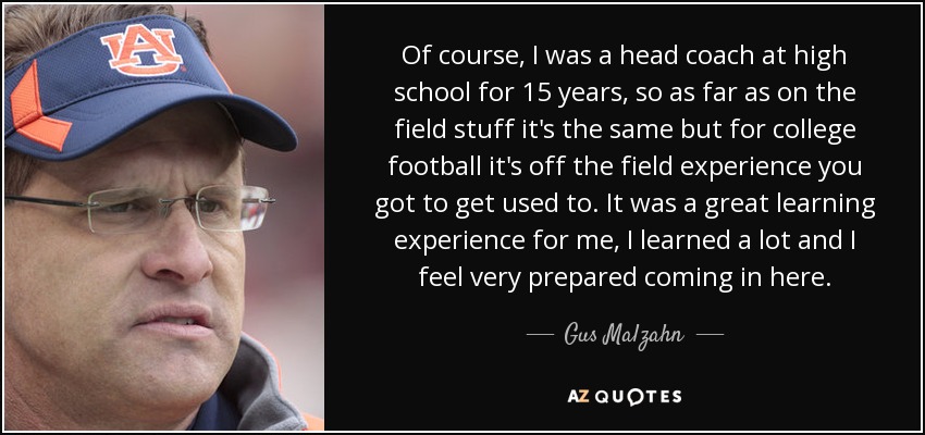 Of course, I was a head coach at high school for 15 years, so as far as on the field stuff it's the same but for college football it's off the field experience you got to get used to. It was a great learning experience for me, I learned a lot and I feel very prepared coming in here. - Gus Malzahn