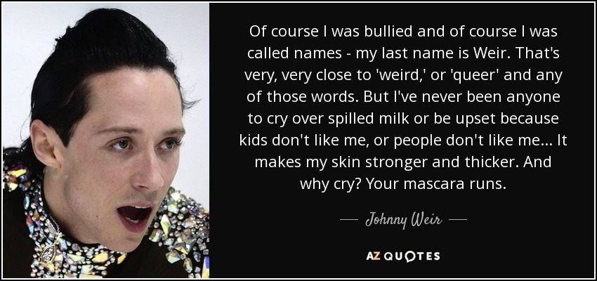 Of course I was bullied and of course I was called names - my last name is Weir. That's very, very close to 'weird,' or 'queer' and any of those words. But I've never been anyone to cry over spilled milk or be upset because kids don't like me, or people don't like me... It makes my skin stronger and thicker. And why cry? Your mascara runs. - Johnny Weir