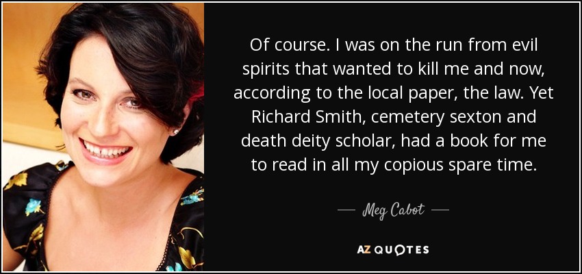 Of course. I was on the run from evil spirits that wanted to kill me and now, according to the local paper, the law. Yet Richard Smith, cemetery sexton and death deity scholar, had a book for me to read in all my copious spare time. - Meg Cabot