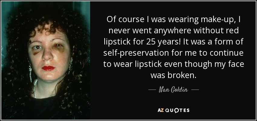 Of course I was wearing make-up, I never went anywhere without red lipstick for 25 years! It was a form of self-preservation for me to continue to wear lipstick even though my face was broken. - Nan Goldin