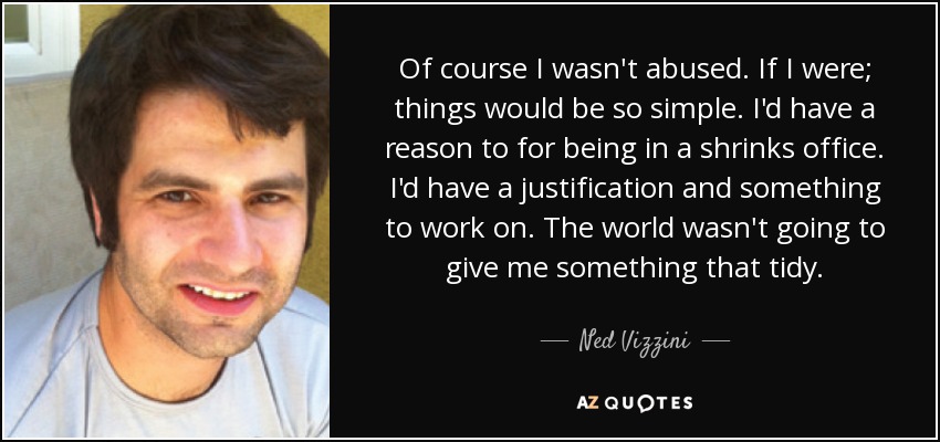Of course I wasn't abused. If I were; things would be so simple. I'd have a reason to for being in a shrinks office. I'd have a justification and something to work on. The world wasn't going to give me something that tidy. - Ned Vizzini