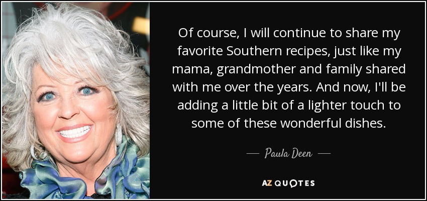 Of course, I will continue to share my favorite Southern recipes, just like my mama, grandmother and family shared with me over the years. And now, I'll be adding a little bit of a lighter touch to some of these wonderful dishes. - Paula Deen
