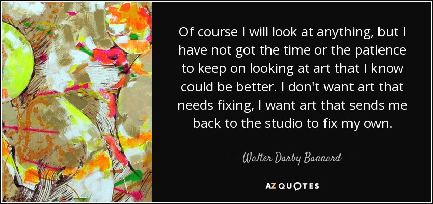 Of course I will look at anything, but I have not got the time or the patience to keep on looking at art that I know could be better. I don't want art that needs fixing, I want art that sends me back to the studio to fix my own. - Walter Darby Bannard