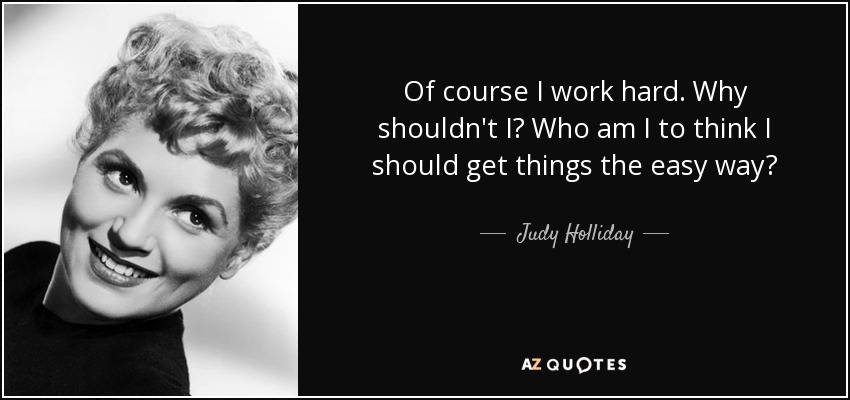 Of course I work hard. Why shouldn't I? Who am I to think I should get things the easy way? - Judy Holliday