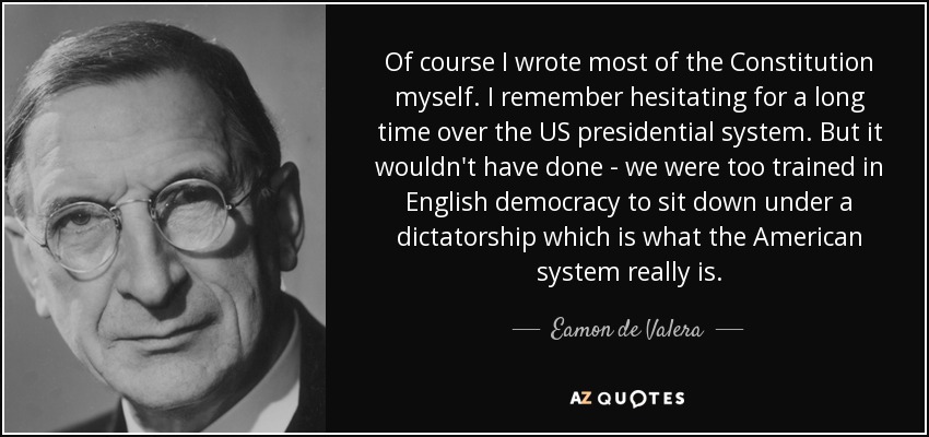 Of course I wrote most of the Constitution myself. I remember hesitating for a long time over the US presidential system. But it wouldn't have done - we were too trained in English democracy to sit down under a dictatorship which is what the American system really is. - Eamon de Valera