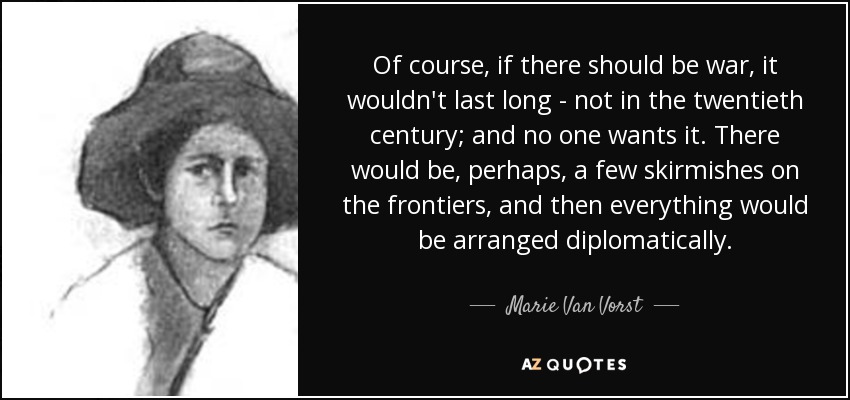 Of course, if there should be war, it wouldn't last long - not in the twentieth century; and no one wants it. There would be, perhaps, a few skirmishes on the frontiers, and then everything would be arranged diplomatically. - Marie Van Vorst