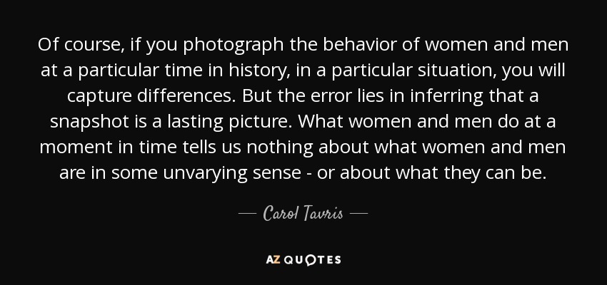 Of course, if you photograph the behavior of women and men at a particular time in history, in a particular situation, you will capture differences. But the error lies in inferring that a snapshot is a lasting picture. What women and men do at a moment in time tells us nothing about what women and men are in some unvarying sense - or about what they can be. - Carol Tavris