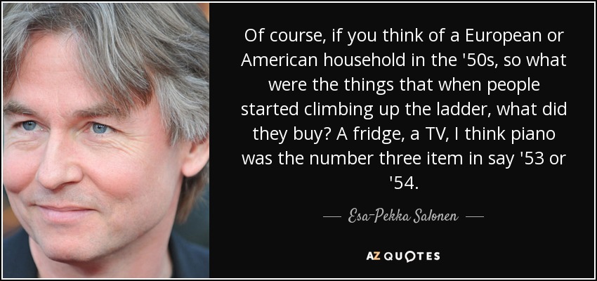 Of course, if you think of a European or American household in the '50s, so what were the things that when people started climbing up the ladder, what did they buy? A fridge, a TV, I think piano was the number three item in say '53 or '54. - Esa-Pekka Salonen