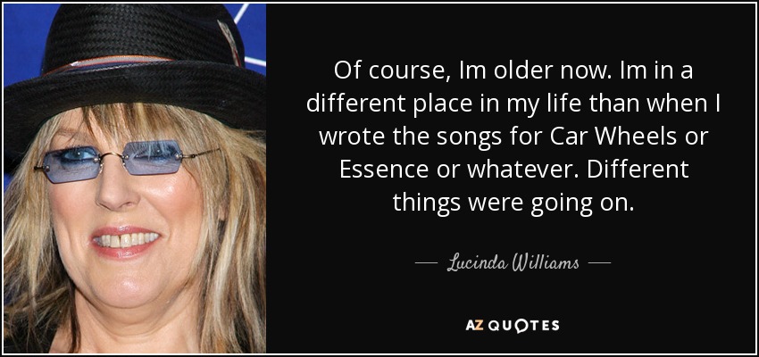 Of course, Im older now. Im in a different place in my life than when I wrote the songs for Car Wheels or Essence or whatever. Different things were going on. - Lucinda Williams