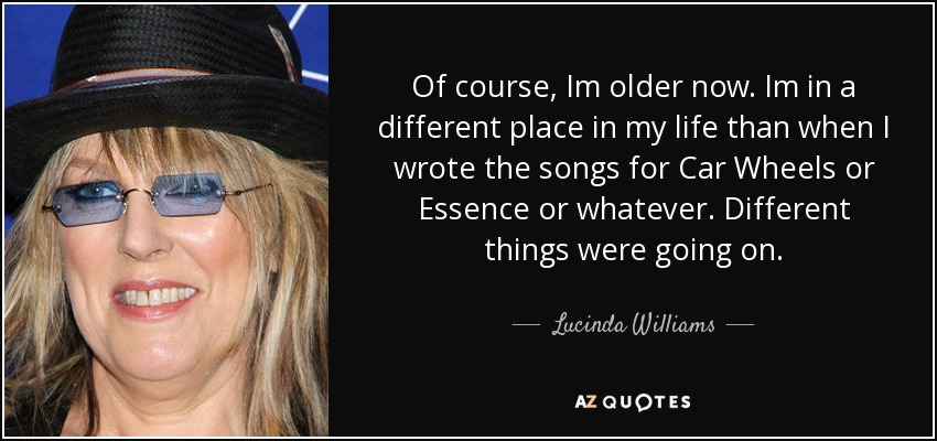 Of course, Im older now. Im in a different place in my life than when I wrote the songs for Car Wheels or Essence or whatever. Different things were going on. - Lucinda Williams